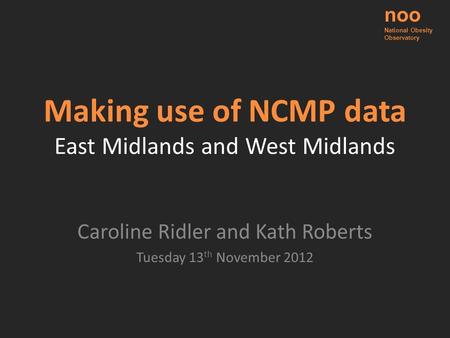 Making use of NCMP data East Midlands and West Midlands Caroline Ridler and Kath Roberts Tuesday 13 th November 2012 noo National Obesity Observatory.
