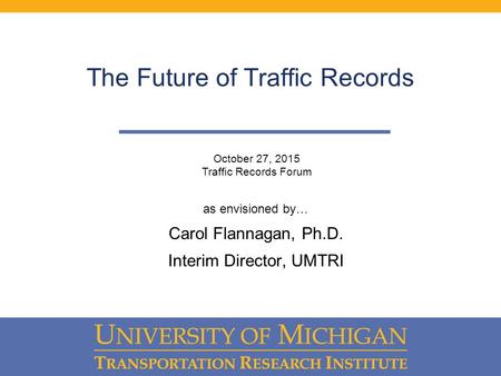 The Future of Traffic Records as envisioned by… Carol Flannagan, Ph.D. Interim Director, UMTRI October 27, 2015 Traffic Records Forum.