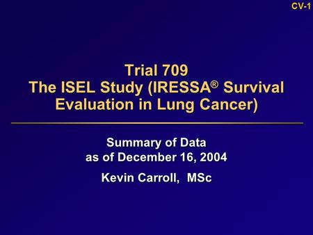 CV-1 Trial 709 The ISEL Study (IRESSA ® Survival Evaluation in Lung Cancer) Summary of Data as of December 16, 2004 Kevin Carroll, MSc Summary of Data.