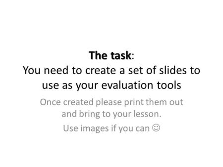 The task The task: You need to create a set of slides to use as your evaluation tools Once created please print them out and bring to your lesson. Use.