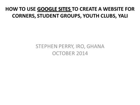 GOOGLE SITES HOW TO USE GOOGLE SITES TO CREATE A WEBSITE FOR CORNERS, STUDENT GROUPS, YOUTH CLUBS, YALI STEPHEN PERRY, IRO, GHANA OCTOBER 2014.