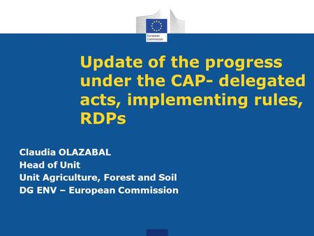 Update of the progress under the CAP- delegated acts, implementing rules, RDPs Claudia OLAZABAL Head of Unit Unit Agriculture, Forest and Soil DG ENV –