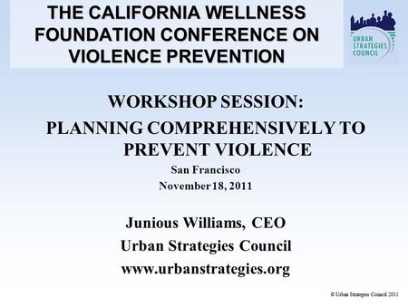 WORKSHOP SESSION: PLANNING COMPREHENSIVELY TO PREVENT VIOLENCE San Francisco November 18, 2011 Junious Williams, CEO Urban Strategies Council www.urbanstrategies.org.