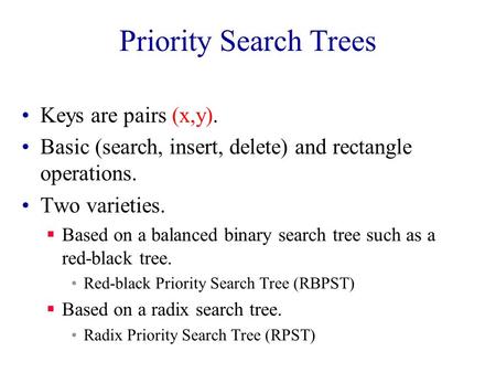 Priority Search Trees Keys are pairs (x,y). Basic (search, insert, delete) and rectangle operations. Two varieties.  Based on a balanced binary search.