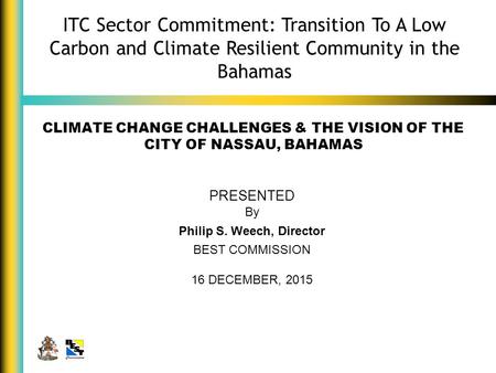 CLIMATE CHANGE CHALLENGES & THE VISION OF THE CITY OF NASSAU, BAHAMAS PRESENTED By Philip S. Weech, Director BEST COMMISSION 16 DECEMBER, 2015 ITC Sector.