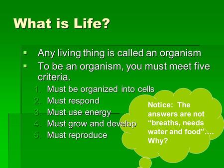 What is Life?  Any living thing is called an organism  To be an organism, you must meet five criteria. 1.Must be organized into cells 2.Must respond.