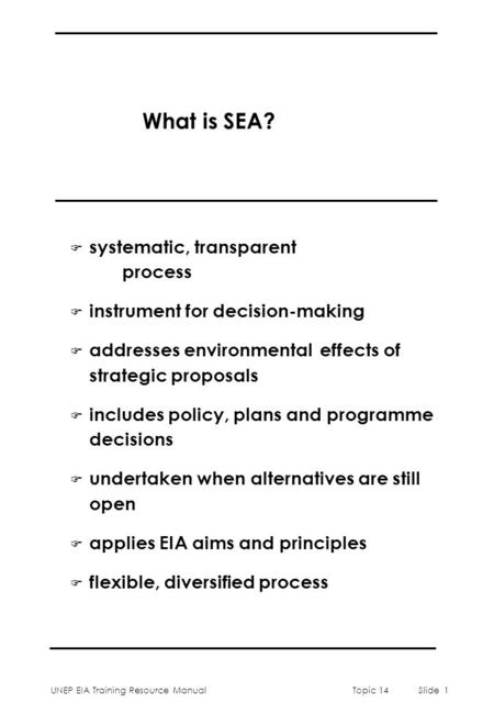 UNEP EIA Training Resource ManualTopic 14Slide 1 What is SEA? F systematic, transparent process F instrument for decision-making F addresses environmental.