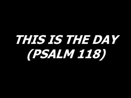 THIS IS THE DAY (PSALM 118).
