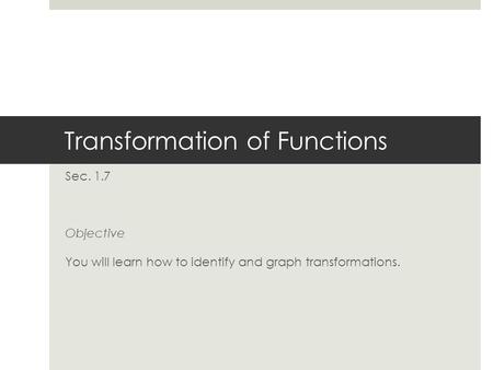 Transformation of Functions Sec. 1.7 Objective You will learn how to identify and graph transformations.