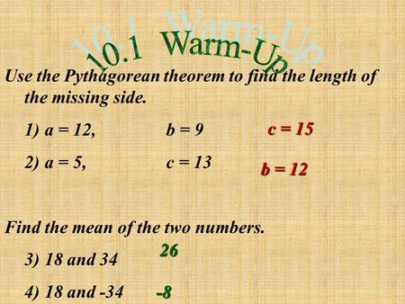 Use the Pythagorean theorem to find the length of the missing side. 1)a = 12,b = 9 2)a = 5,c = 13 Find the mean of the two numbers. 3)18 and 34 4)18 and.