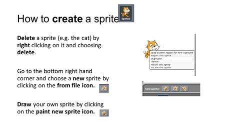 How to create a sprite Delete a sprite (e.g. the cat) by right clicking on it and choosing delete. Go to the bottom right hand corner and choose a new.