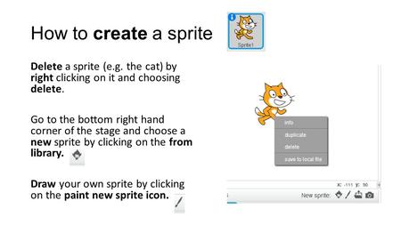How to create a sprite Delete a sprite (e.g. the cat) by right clicking on it and choosing delete. Go to the bottom right hand corner of the stage and.