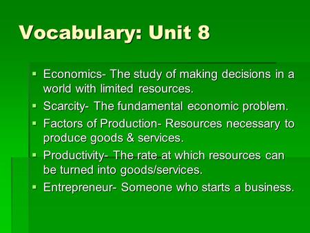 Vocabulary: Unit 8  Economics- The study of making decisions in a world with limited resources.  Scarcity- The fundamental economic problem.  Factors.
