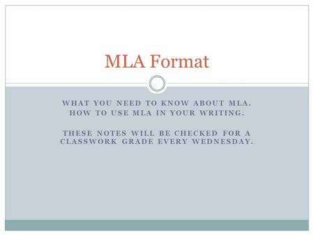WHAT YOU NEED TO KNOW ABOUT MLA. HOW TO USE MLA IN YOUR WRITING. THESE NOTES WILL BE CHECKED FOR A CLASSWORK GRADE EVERY WEDNESDAY. MLA Format.