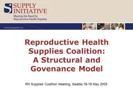 Reproductive Health Supplies Coalition: A Structural and Govenance Model RH Supplies Coalition Meeting, Seattle,18-19 May 2005.