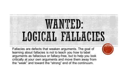 Fallacies are defects that weaken arguments. The goal of learning about fallacies is not to teach you how to label arguments as fallacious or fallacy-free,