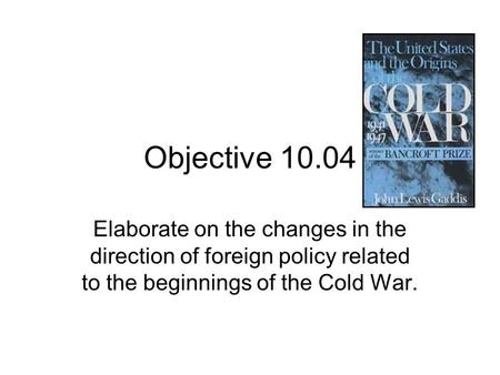 Objective 10.04 Elaborate on the changes in the direction of foreign policy related to the beginnings of the Cold War.