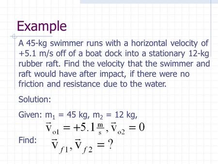 Example A 45-kg swimmer runs with a horizontal velocity of +5.1 m/s off of a boat dock into a stationary 12-kg rubber raft. Find the velocity that the.