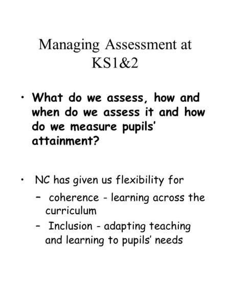 Managing Assessment at KS1&2 What do we assess, how and when do we assess it and how do we measure pupils’ attainment? NC has given us flexibility for.