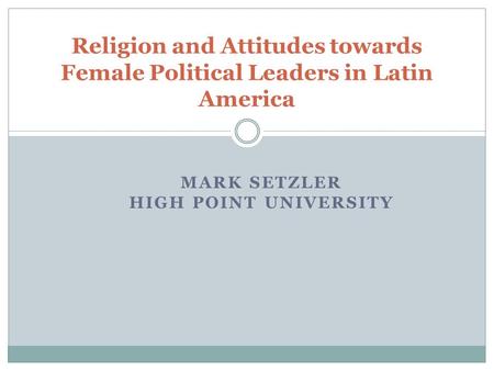 MARK SETZLER HIGH POINT UNIVERSITY Religion and Attitudes towards Female Political Leaders in Latin America.