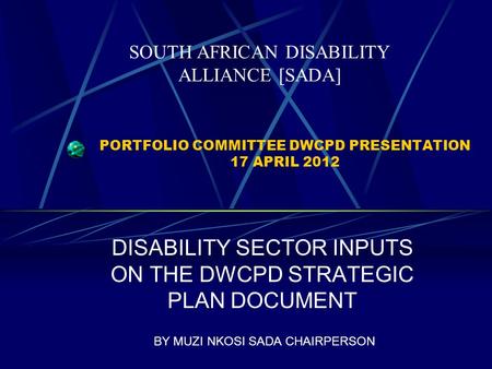 PORTFOLIO COMMITTEE DWCPD PRESENTATION 17 APRIL 2012 DISABILITY SECTOR INPUTS ON THE DWCPD STRATEGIC PLAN DOCUMENT BY MUZI NKOSI SADA CHAIRPERSON SOUTH.