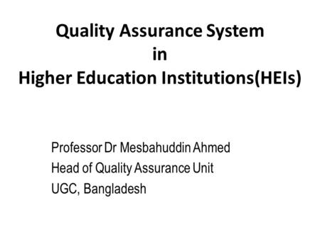 Quality Assurance System in Higher Education Institutions(HEIs) Professor Dr Mesbahuddin Ahmed Head of Quality Assurance Unit UGC, Bangladesh.