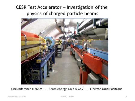 November 18, 2011David L. Rubin1 CESR Test Accelerator – Investigation of the physics of charged particle beams Circumference = 768m - Beam energy 1.8-5.5.