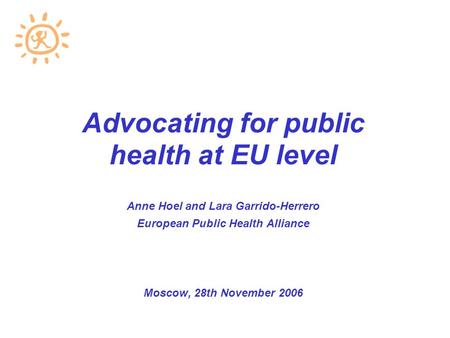 Advocating for public health at EU level Anne Hoel and Lara Garrido-Herrero European Public Health Alliance Moscow, 28th November 2006.