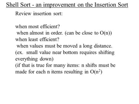 Shell Sort - an improvement on the Insertion Sort Review insertion sort: when most efficient? when almost in order. (can be close to O(n)) when least efficient?