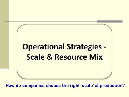 Operational Strategies - Scale & Resource Mix Operational Strategies - Scale & Resource Mix How do companies choose the right ‘scale’ of production?