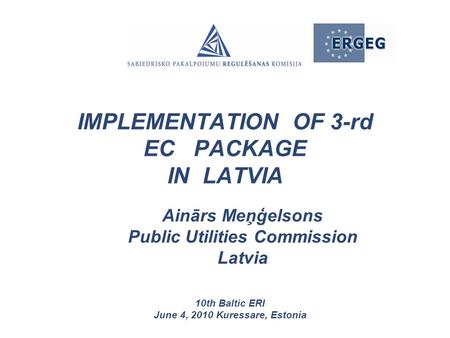 Ainārs Meņģelsons Public Utilities Commission Latvia 10th Baltic ERI June 4, 2010 Kuressare, Estonia IMPLEMENTATION OF 3-rd EC PACKAGE IN LATVIA.