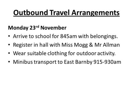 Outbound Travel Arrangements Monday 23 rd November Arrive to school for 845am with belongings. Register in hall with Miss Mogg & Mr Allman Wear suitable.