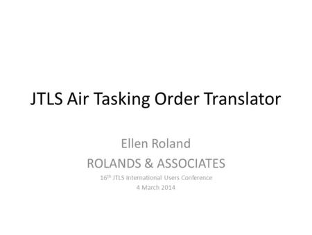 JTLS Air Tasking Order Translator Ellen Roland ROLANDS & ASSOCIATES 16 th JTLS International Users Conference 4 March 2014.