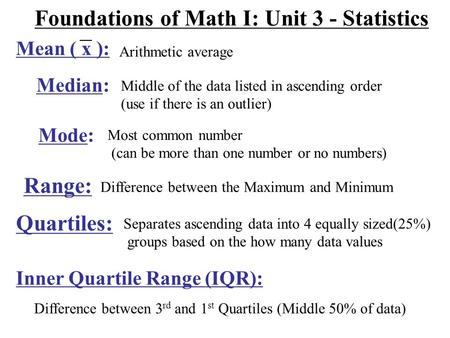 Foundations of Math I: Unit 3 - Statistics Arithmetic average Median: Middle of the data listed in ascending order (use if there is an outlier) Mode: Most.