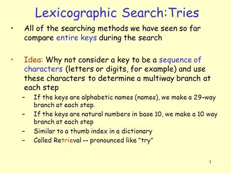 1 Lexicographic Search:Tries All of the searching methods we have seen so far compare entire keys during the search Idea: Why not consider a key to be.