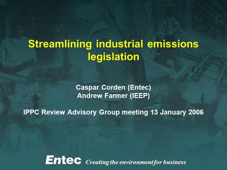 Creating the environment for business Streamlining industrial emissions legislation Caspar Corden (Entec) Andrew Farmer (IEEP) IPPC Review Advisory Group.