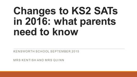 Changes to KS2 SATs in 2016: what parents need to know KENSWORTH SCHOOL SEPTEMBER 2015 MRS KENTISH AND MRS QUINN.