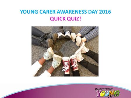 YOUNG CARER AWARENESS DAY 2016 QUICK QUIZ!. YOUNG CARERS QUIZ Q.1Who is a young carer? a) Someone under the age of 19 who needs care b) Someone who is.