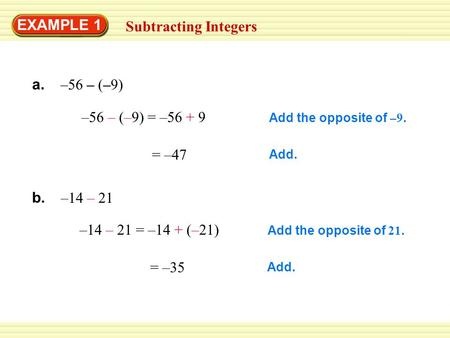 EXAMPLE 1 Subtracting Integers –56 – (–9) = –56 + 9 = –47 –14 – 21 = –14 + (–21) = –35 Add the opposite of –9. Add. Add the opposite of 21. Add. a. –56.