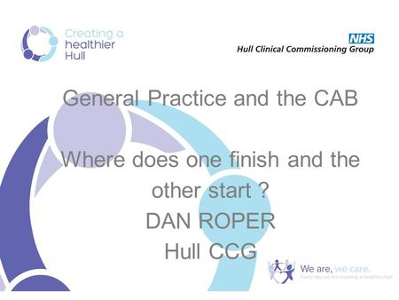General Practice and the CAB Where does one finish and the other start ? DAN ROPER Hull CCG.