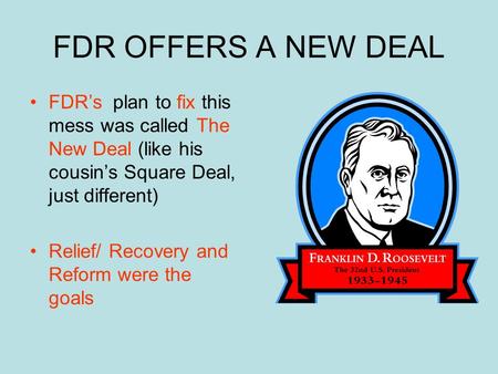 FDR OFFERS A NEW DEAL FDR’s plan to fix this mess was called The New Deal (like his cousin’s Square Deal, just different) Relief/ Recovery and Reform.