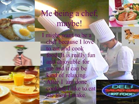 Me being a chef, maybe! I might want to be a chef because I love to eat and cook food. It is really fun and enjoyable for me and it can be kind of relaxing.