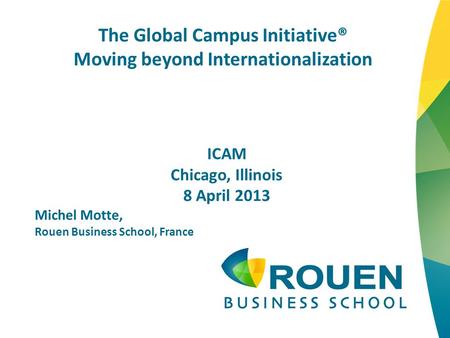 The Global Campus Initiative® Moving beyond Internationalization ICAM Chicago, Illinois 8 April 2013 Michel Motte, Rouen Business School, France.
