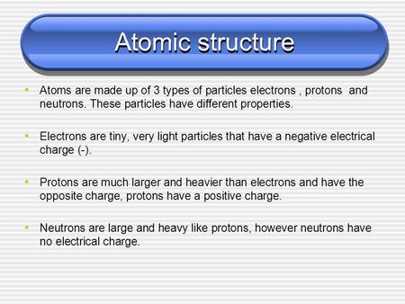 Atomic structure Atoms are made up of 3 types of particles electrons, protons and neutrons. These particles have different properties. Electrons are tiny,