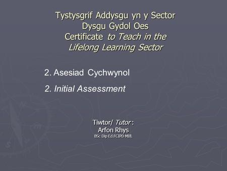 Tystysgrif Addysgu yn y Sector Dysgu Gydol Oes Certificate to Teach in the Lifelong Learning Sector Tiwtor/ Tutor : Arfon Rhys BSc Dip Ed.FCIPD MIfL 2.