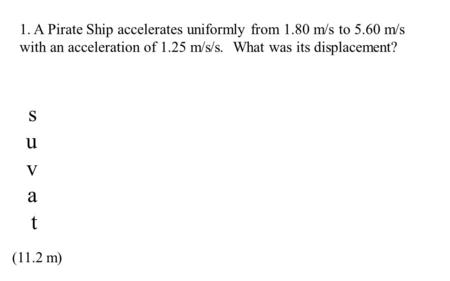 1. A Pirate Ship accelerates uniformly from 1.80 m/s to 5.60 m/s with an acceleration of 1.25 m/s/s. What was its displacement? (11.2 m) suvatsuvat.