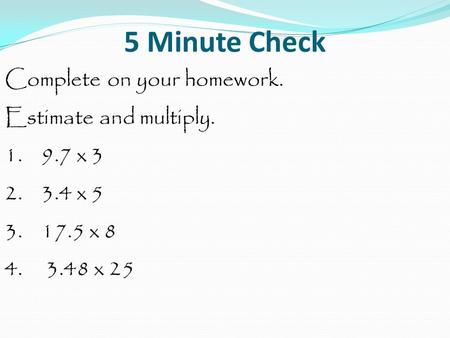 5 Minute Check Complete on your homework. Estimate and multiply. 1. 9.7 x 3 2. 3.4 x 5 3. 17.5 x 8 4. 3.48 x 25.