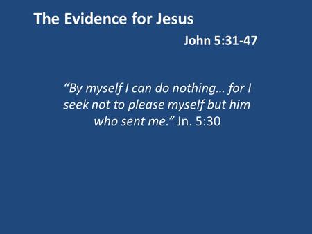 The Evidence for Jesus John 5:31-47 “By myself I can do nothing… for I seek not to please myself but him who sent me.” Jn. 5:30.