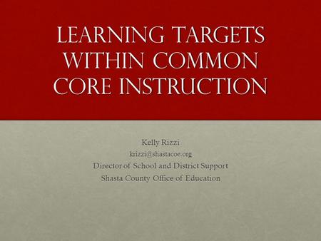 Learning targets within Common Core Instruction Kelly Rizzi Director of School and District Support Shasta County Office of Education.