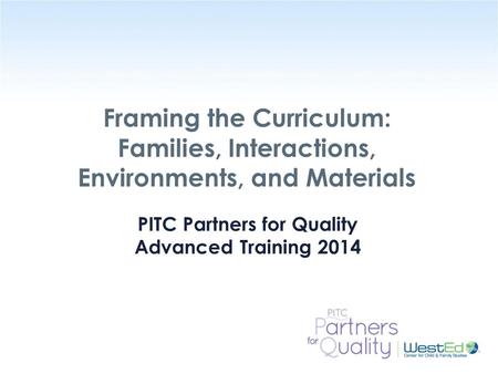 WestEd.org Framing the Curriculum: Families, Interactions, Environments, and Materials PITC Partners for Quality Advanced Training 2014.